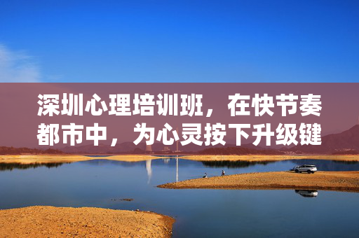 深圳心理培训班，在快节奏都市中，为心灵按下升级键，深圳心理培训班，都市心灵升级键