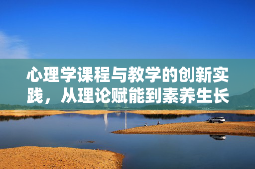 心理学课程与教学的创新实践，从理论赋能到素养生长，心理学课程与教学创新实践，从理论赋能到素养生长