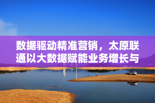 数据驱动精准营销，太原联通以大数据赋能业务增长与创新，太原联通，数据驱动精准营销赋能业务增长与创新