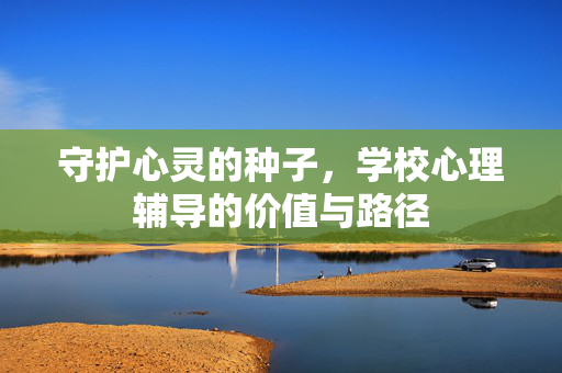 守护心灵的种子,学校心理辅导的价值与路径