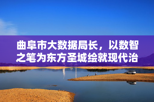 曲阜市大数据局长，以数智之笔为东方圣城绘就现代治理新画卷，曲阜大数据局长以数智之笔绘就东方圣城现代治理新画卷