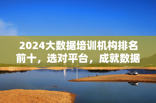 2024大数据培训机构排名前十，选对平台，成就数据精英之路，2024大数据培训机构排名前十，选对平台，成就数据精英之路