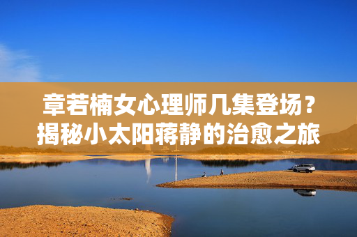 章若楠女心理师几集登场？揭秘小太阳蒋静的治愈之旅