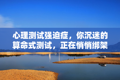 心理测试强迫症，你沉迷的算命式测试，正在悄悄绑架你的自我认知，算命式测试强迫症，绑架你的自我认知
