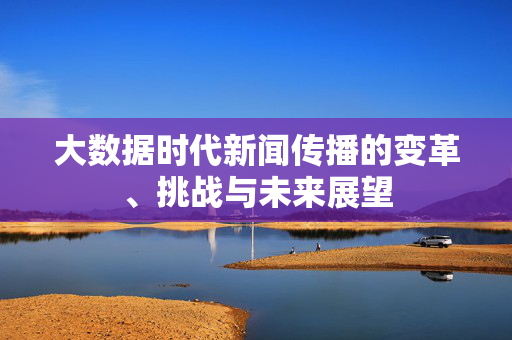 大数据时代新闻传播的变革、挑战与未来展望