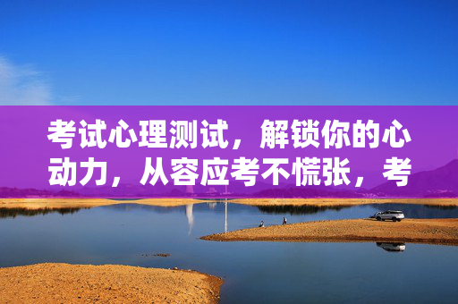考试心理测试，解锁你的心动力，从容应考不慌张，考试心理测试，解锁心动力，从容应考不慌张