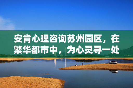 安肯心理咨询苏州园区，在繁华都市中，为心灵寻一处温暖的栖息地，安肯心理咨询苏州园区，都市心灵的温暖栖息地