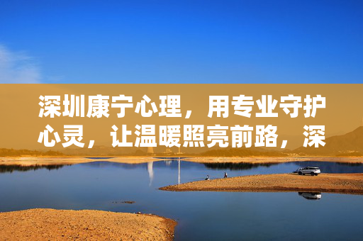 深圳康宁心理，用专业守护心灵，让温暖照亮前路，深圳康宁心理，专业守护心灵，温暖照亮前路