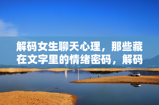 解码女生聊天心理，那些藏在文字里的情绪密码，解码女生聊天心理，文字里的情绪密码
