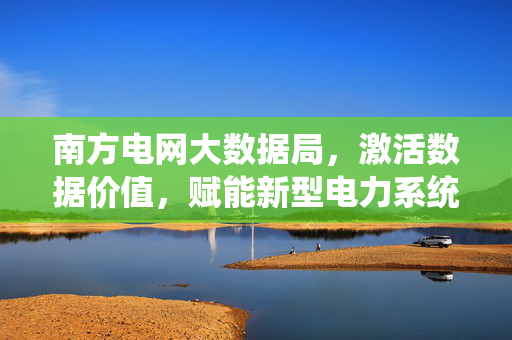南方电网大数据局，激活数据价值，赋能新型电力系统建设，南方电网大数据局激活数据价值赋能新型电力系统建设