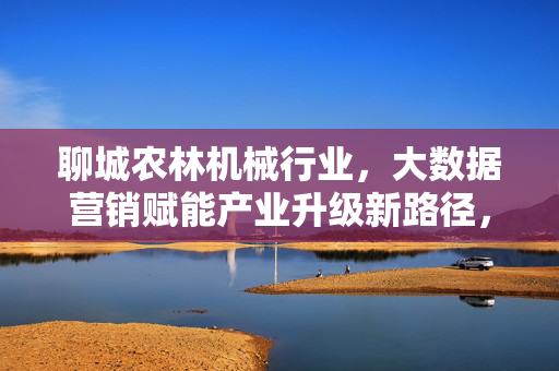 聊城农林机械行业,大数据营销赋能产业升级新路径,大数据营销赋能聊城农林机械产业升级新路径
