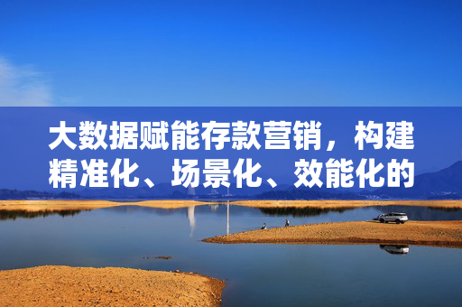 大数据赋能存款营销,构建精准化、场景化、效能化的增长方案