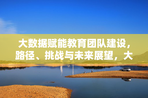 大数据赋能教育团队建设，路径、挑战与未来展望，大数据赋能教育团队建设，路径、挑战与未来展望