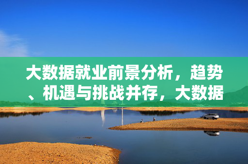大数据就业前景分析，趋势、机遇与挑战并存，大数据就业前景，趋势、机遇与挑战并存