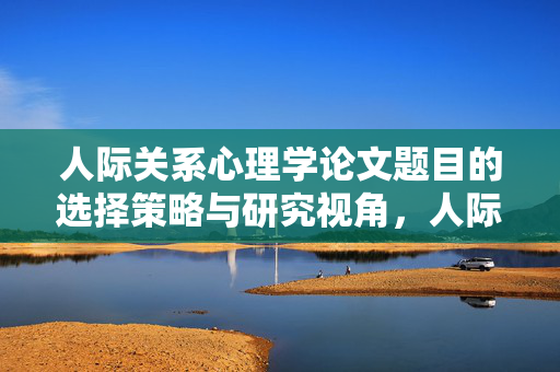 人际关系心理学论文题目的选择策略与研究视角,人际关系心理学论文题目选择策略与研究视角