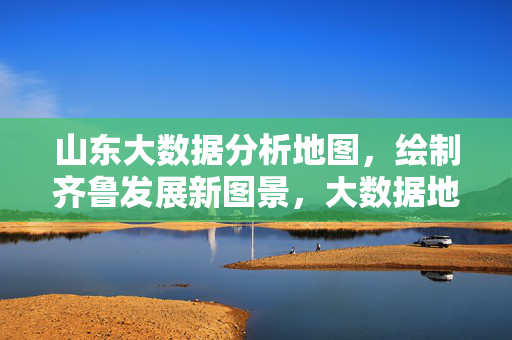 山东大数据分析地图，绘制齐鲁发展新图景，大数据地图勾勒齐鲁发展新图景