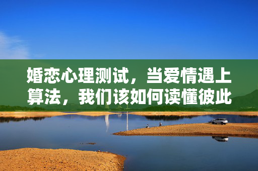 婚恋心理测试，当爱情遇上算法，我们该如何读懂彼此的心？爱情遇上算法，婚恋心理测试的读懂彼此之道