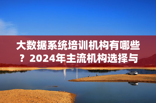 大数据系统培训机构有哪些？2024年主流机构选择与避坑指南，2024大数据系统培训机构选择与避坑指南