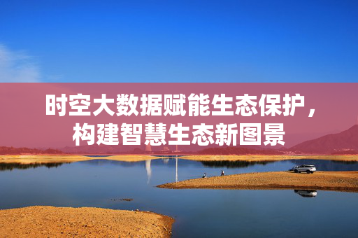 时空大数据赋能生态保护，构建智慧生态新图景