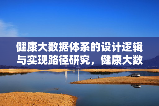 健康大数据体系的设计逻辑与实现路径研究，健康大数据体系设计逻辑与实现路径研究