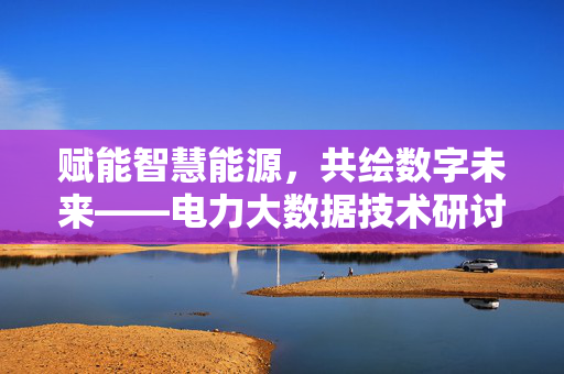 赋能智慧能源，共绘数字未来——电力大数据技术研讨会综述，电力大数据赋能智慧能源与数字未来研讨会综述