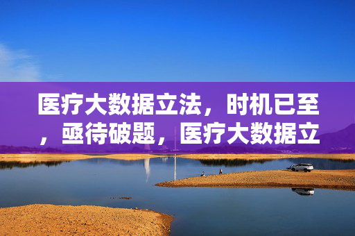 医疗大数据立法，时机已至，亟待破题，医疗大数据立法，时机已至，亟待破题