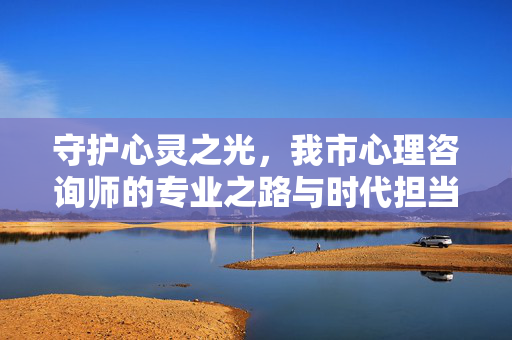 守护心灵之光，我市心理咨询师的专业之路与时代担当，守护心灵之光，心理咨询师的专业之路与时代担当
