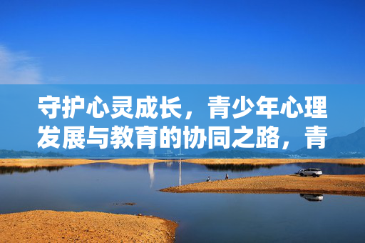 守护心灵成长，青少年心理发展与教育的协同之路，青少年心理发展与教育的协同守护成长