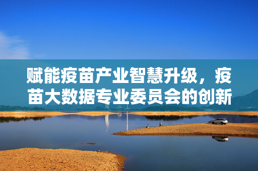 赋能疫苗产业智慧升级,疫苗大数据专业委员会的创新实践与未来展望,疫苗大数据专业委员会,创新实践赋能产业智慧升级与未来展望