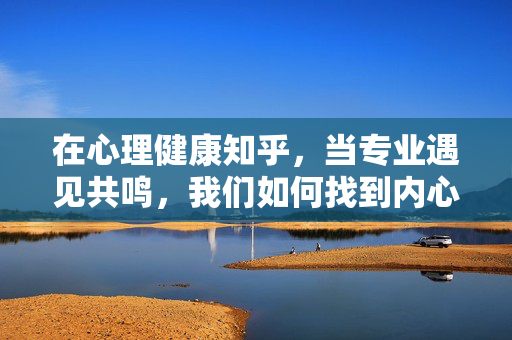 在心理健康知乎,当专业遇见共鸣,我们如何找到内心的答案?知乎心理健康,专业共鸣,寻心答案