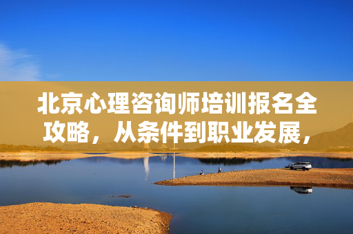 北京心理咨询师培训报名全攻略,从条件到职业发展,一文读懂,北京心理咨询师培训报名全攻略,从条件到职业发展,一文读懂