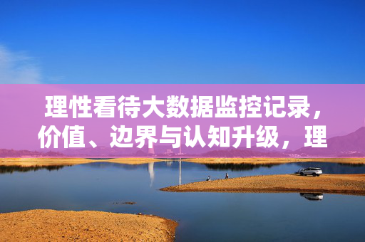 理性看待大数据监控记录，价值、边界与认知升级，理性看待大数据监控记录，价值、边界与认知升级