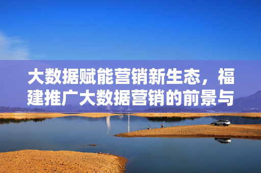 大数据赋能营销新生态,福建推广大数据营销的前景与路径探索,大数据赋能福建营销新生态,前景与路径探索