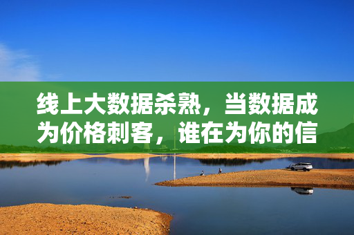 线上大数据杀熟,当数据成为价格刺客,谁在为你的信任买单?数据杀熟,当数据成价格刺客,谁为信任买单?