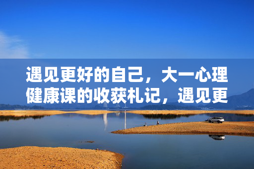 遇见更好的自己,大一心理健康课的收获札记,遇见更好的自己,大一心理健康课的收获