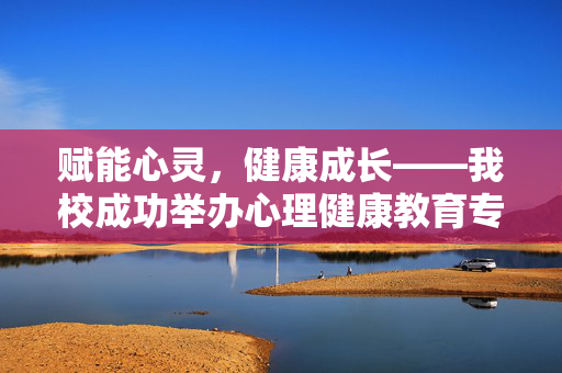 赋能心灵，健康成长——我校成功举办心理健康教育专题讲座，赋能心灵，健康成长——我校心理健康教育专题讲座成功举办