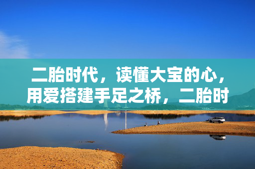 二胎时代，读懂大宝的心，用爱搭建手足之桥，二胎时代，读懂大宝心，爱筑手足桥