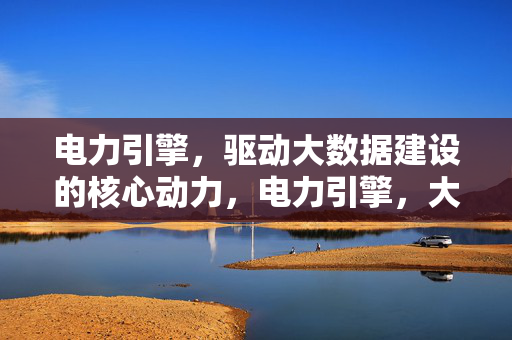 电力引擎，驱动大数据建设的核心动力，电力引擎，大数据建设的核心动力