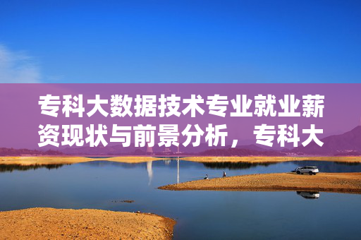 专科大数据技术专业就业薪资现状与前景分析，专科大数据技术专业就业薪资现状与前景分析