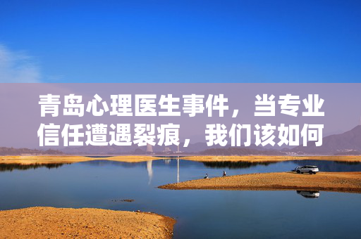 青岛心理医生事件,当专业信任遭遇裂痕,我们该如何重建心灵契约?青岛心理医生事件,从信任裂痕到心灵契约重建