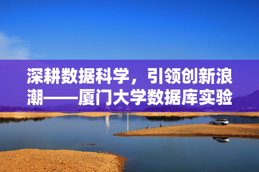 深耕数据科学，引领创新浪潮——厦门大学数据库实验室纪实，厦门大学数据库实验室，深耕数据科学，引领创新浪潮