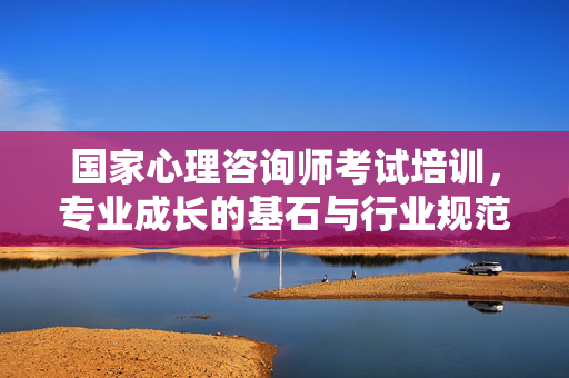国家心理咨询师考试培训,专业成长的基石与行业规范的灯塔,国家心理咨询师考试培训,专业成长的基石与行业规范的灯塔