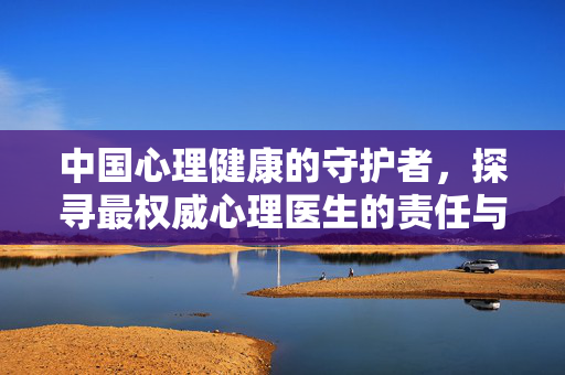 中国心理健康的守护者，探寻最权威心理医生的责任与担当，中国心理健康的守护者，权威心理医生的责任担当