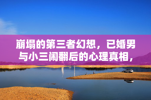 崩塌的第三者幻想，已婚男与小三闹翻后的心理真相，第三者幻想崩塌，已婚男与小三闹翻后的心理真相