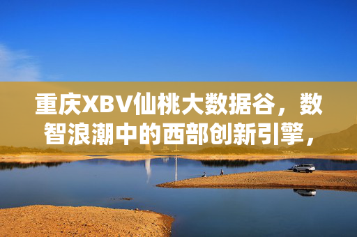 重庆XBV仙桃大数据谷，数智浪潮中的西部创新引擎，重庆XBV仙桃大数据谷，西部数智创新引擎