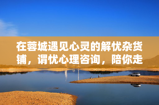 在蓉城遇见心灵的解忧杂货铺,谓忧心理咨询,陪你走出情绪的雨季,蓉城谓忧心理,心灵的解忧杂货铺,陪你走出情绪雨季