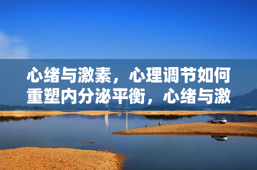 心绪与激素，心理调节如何重塑内分泌平衡，心绪与激素，心理调节重塑内分泌平衡