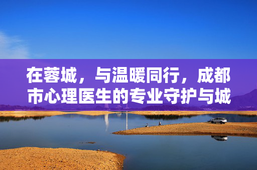 在蓉城，与温暖同行，成都市心理医生的专业守护与城市心灵温度