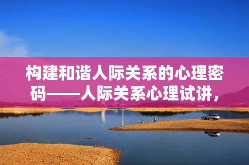 构建和谐人际关系的心理密码——人际关系心理试讲，构建和谐人际关系的心理密码