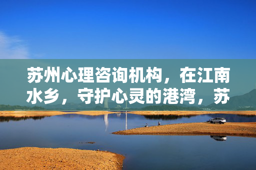 苏州心理咨询机构，在江南水乡，守护心灵的港湾，苏州江南水乡，守护心灵的港湾